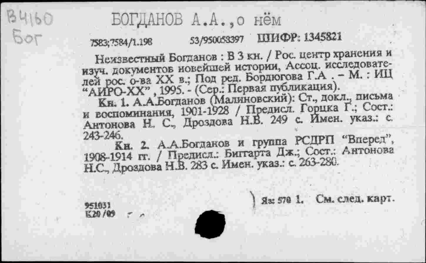 ﻿БОГДАНОВ А.А.,о нём
7583;’’584/1.19в	53/950053397 ШИФР: 1.345821
Неизвестный Богданов : В 3 кн. / Рос, центр хранения и изуч. документов новейшей истории, Ассоц. исследователей рос о-ва XX в.; Под ред. Бордюгова ГА . - М. : ИЦ “АИРО-ХХ” 1995. - (Сер.: Первая публикация).
Кн. 1. ААиБогданов (Малиновский): Ст., докл? письма и воспоминания, 1901-1928	Горшса Г., Сост.>
Антонова Н. С, Дроздова Н.В. 249 с Имен. указ., с х4^г4Кн. 2. АА.Богдаков и группа РСДРП ‘‘Вперед”, 1908-1914 гг. / Предам.: Биггарта Дж.; Сост.: Антонова Н.С, Дроздова Ч.В. 283 с Имен, указ.: с 263-4«’.
*51031
1Ш/05
) Як 570 1. См. след. карт.